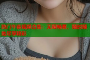 热门午夜视频合集：无限畅看，随时随地尽享精彩