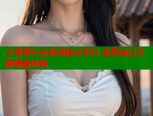 大香蕉午夜视频精选平台 享受高清无限畅看体验  第1张