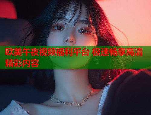 欧美午夜视频福利平台 极速畅享高清精彩内容  第1张
