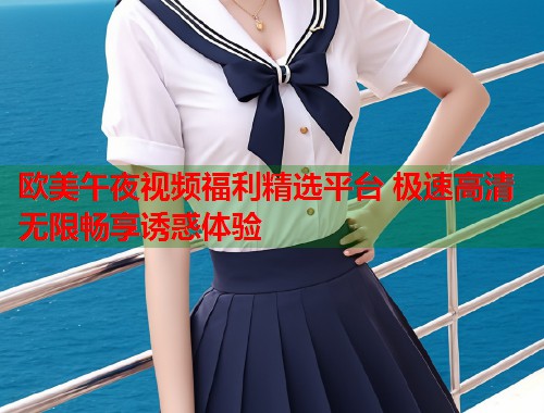 欧美午夜视频福利精选平台 极速高清无限畅享诱惑体验  第1张