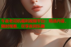 午夜老司机福利视频平台：精选内容，随时观看，尽享夜间乐趣