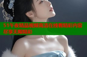 51午夜精品视频高清在线看精彩内容尽享无限精彩