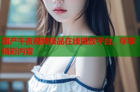 国产午夜视频极品在线播放平台，尽享精彩内容