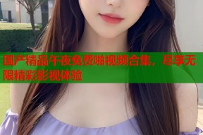 国产精品午夜免费啪视频合集，尽享无限精彩影视体验