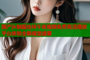 国产jk制服丝袜午夜视频免费高清播放平台体验全新视觉盛宴