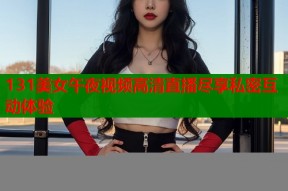 131美女午夜视频高清直播尽享私密互动体验