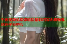 午夜视频免费体验区精彩内容无限畅享尽在平台中心
