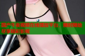 国产午夜视频在线播放平台，随时随地尽享精彩影视