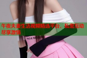 午夜夫妻生活视频精选平台，私密互动尽享激情