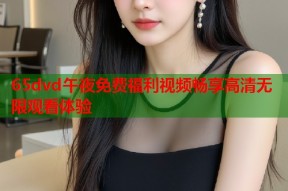 65dvd午夜免费福利视频畅享高清无限观看体验