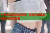 午夜老司机精品视频：极致夜间体验，精选内容随时看