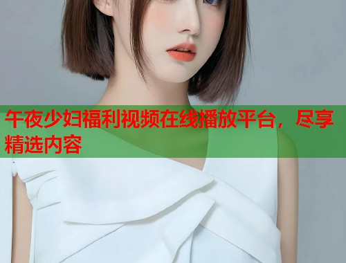 午夜少妇福利视频在线播放平台，尽享精选内容  第2张