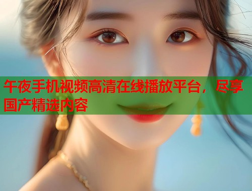 午夜手机视频高清在线播放平台，尽享国产精选内容  第1张