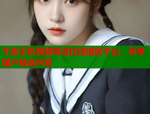 午夜手机视频高清在线播放平台，尽享国产精选内容  第2张
