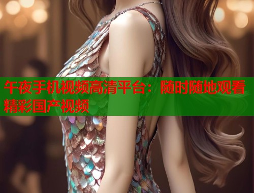 午夜手机视频高清平台：随时随地观看精彩国产视频  第1张