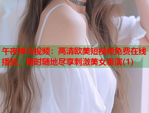 午夜神马视频：高清欧美短视频免费在线播放，随时随地尽享刺激美女表演(1)  第2张