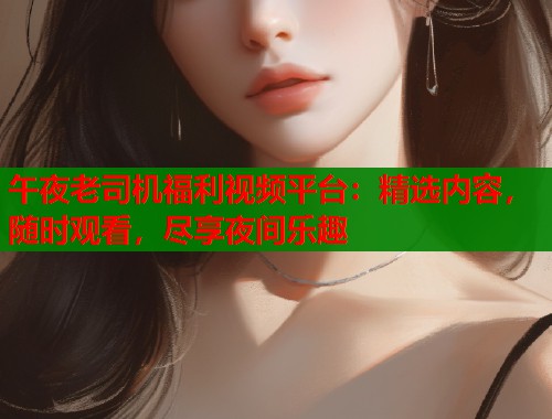 午夜老司机福利视频平台：精选内容，随时观看，尽享夜间乐趣  第1张