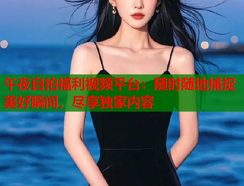 午夜自拍福利视频平台：随时随地捕捉美好瞬间，尽享独家内容  第1张