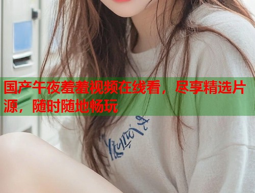 国产午夜羞羞视频在线看，尽享精选片源，随时随地畅玩  第1张