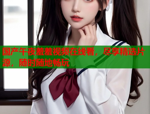 国产午夜羞羞视频在线看，尽享精选片源，随时随地畅玩  第2张