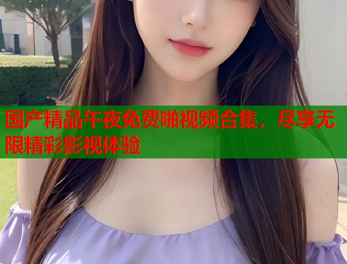 国产精品午夜免费啪视频合集，尽享无限精彩影视体验  第1张
