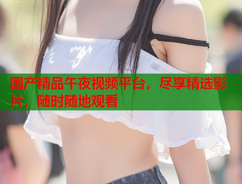 国产精品午夜视频平台，尽享精选影片，随时随地观看  第1张