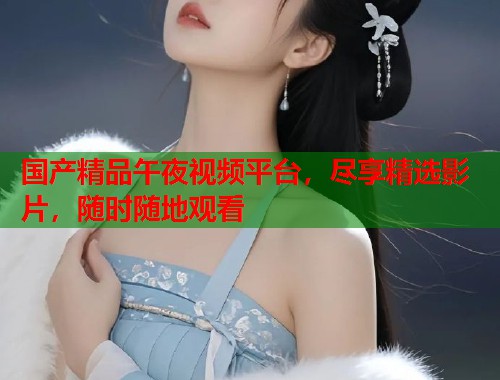 国产精品午夜视频平台，尽享精选影片，随时随地观看  第2张