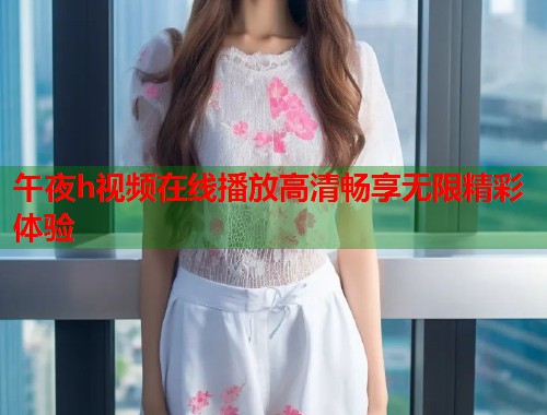 午夜h视频在线播放高清畅享无限精彩体验  第1张
