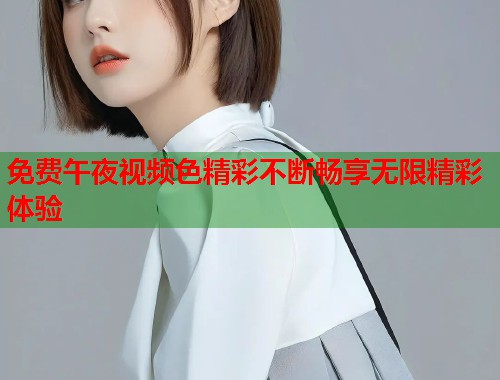免费午夜视频色精彩不断畅享无限精彩体验  第1张