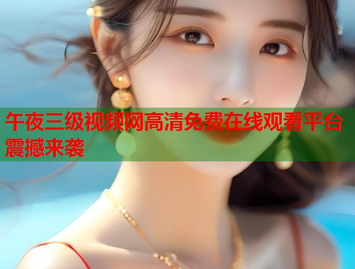 午夜三级视频网高清免费在线观看平台震撼来袭  第1张