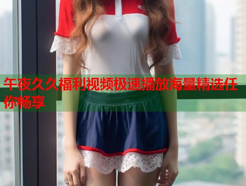 午夜久久福利视频极速播放海量精选任你畅享  第1张