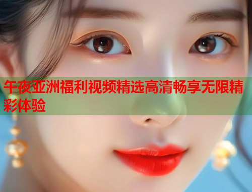午夜亚洲福利视频精选高清畅享无限精彩体验  第1张