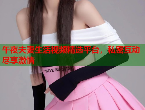 午夜夫妻生活视频精选平台，私密互动尽享激情  第1张