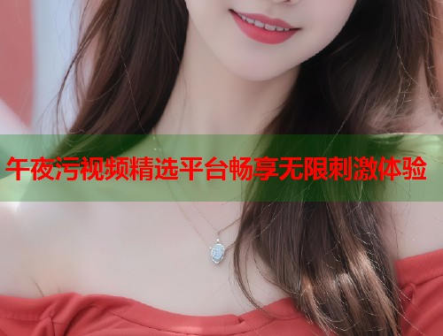 午夜污视频精选平台畅享无限刺激体验  第1张