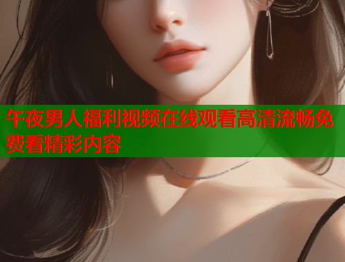 午夜男人福利视频在线观看高清流畅免费看精彩内容  第1张