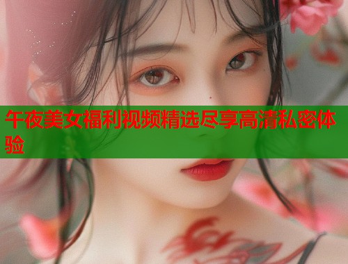 午夜美女福利视频精选尽享高清私密体验  第1张