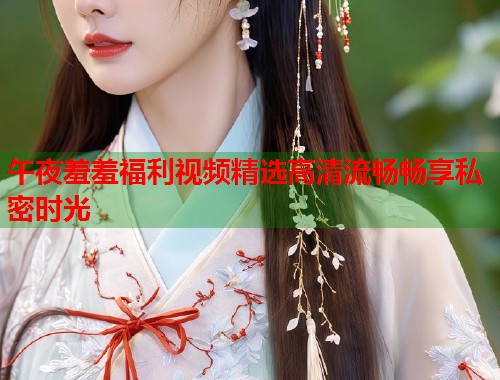 午夜羞羞福利视频精选高清流畅畅享私密时光  第2张