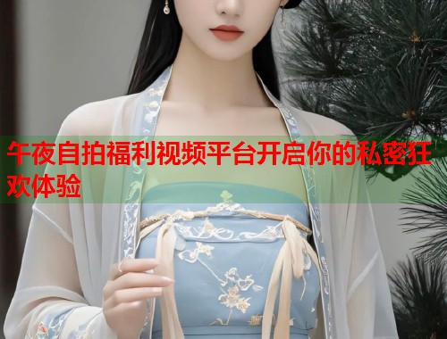 午夜自拍福利视频平台开启你的私密狂欢体验  第1张