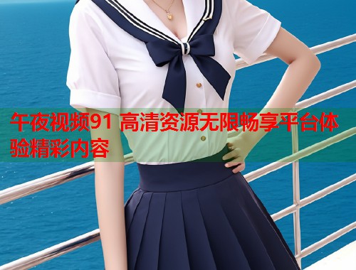 午夜视频91 高清资源无限畅享平台体验精彩内容  第1张