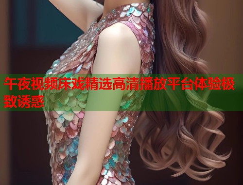 午夜视频床戏精选高清播放平台体验极致诱惑  第1张