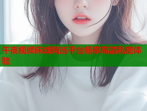 午夜视频床戏精选平台畅享高清私密体验  第1张