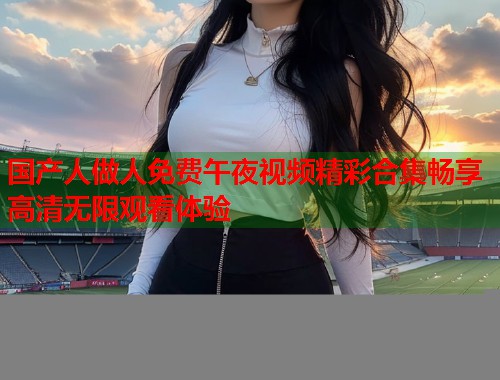 国产人做人免费午夜视频精彩合集畅享高清无限观看体验  第1张