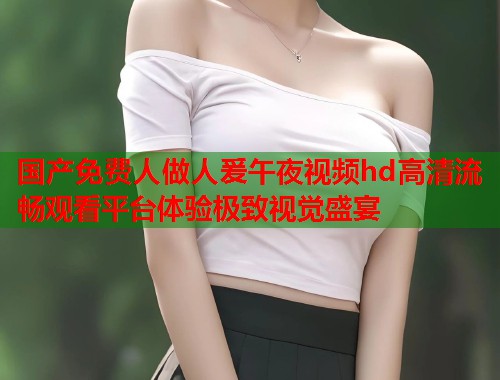 国产免费人做人爰午夜视频hd高清流畅观看平台体验极致视觉盛宴  第1张