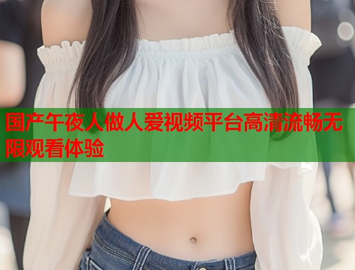 国产午夜人做人爱视频平台高清流畅无限观看体验  第1张