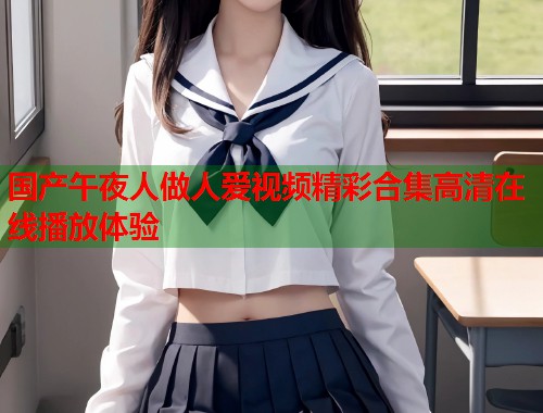 国产午夜人做人爱视频精彩合集高清在线播放体验  第1张