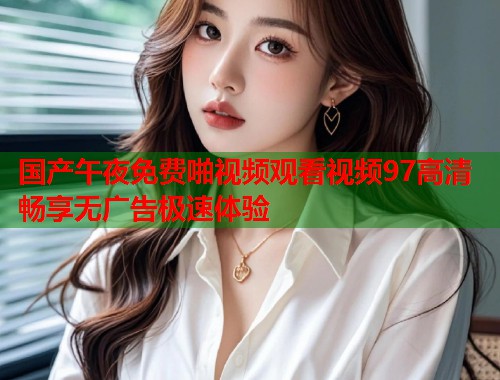 国产午夜免费啪视频观看视频97高清畅享无广告极速体验  第1张