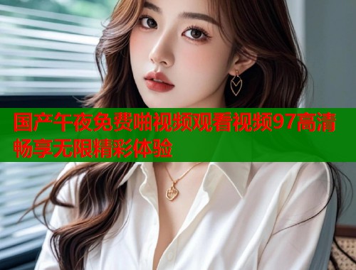 国产午夜免费啪视频观看视频97高清畅享无限精彩体验  第1张