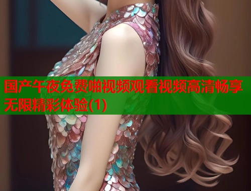 国产午夜免费啪视频观看视频高清畅享无限精彩体验(1)  第1张