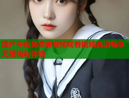 国产午夜免费啪视频观看视频高清畅享无限精彩体验  第1张
