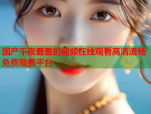 国产午夜羞羞的视频在线观看高清流畅免费观看平台  第1张